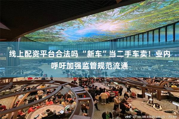 线上配资平台合法吗 “新车”当二手车卖！业内呼吁加强监管规范流通