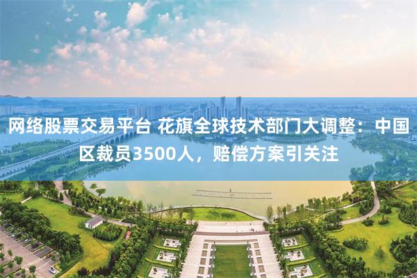 网络股票交易平台 花旗全球技术部门大调整：中国区裁员3500人，赔偿方案引关注