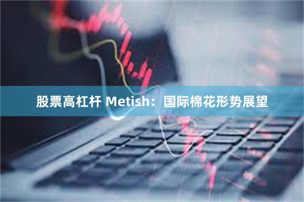 股票高杠杆 Metish：国际棉花形势展望