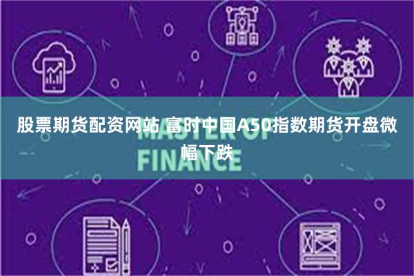 股票期货配资网站 富时中国A50指数期货开盘微幅下跌