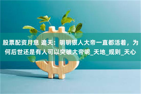 股票配资月息 遮天：明明狠人大帝一直都活着，为何后世还是有人可以突破大帝呢_天地_规则_天心