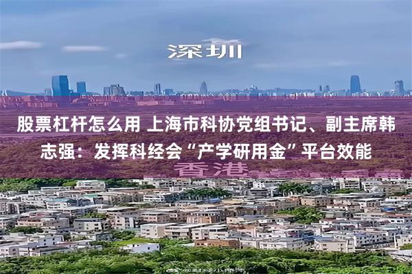 股票杠杆怎么用 上海市科协党组书记、副主席韩志强：发挥科经会“产学研用金”平台效能