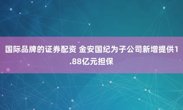 国际品牌的证券配资 金安国纪为子公司新增提供1.88亿元担保