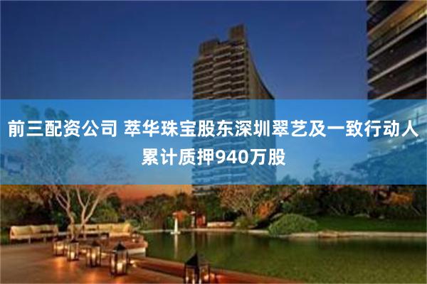 前三配资公司 萃华珠宝股东深圳翠艺及一致行动人累计质押940万股