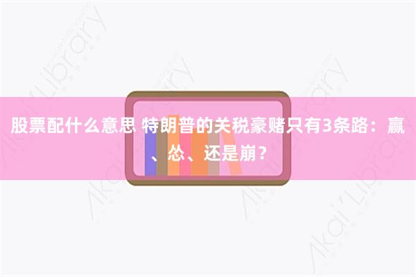 股票配什么意思 特朗普的关税豪赌只有3条路：赢、怂、还是崩？