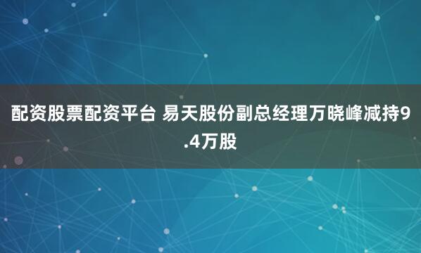 配资股票配资平台 易天股份副总经理万晓峰减持9.4万股