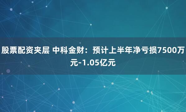 股票配资夹层 中科金财：预计上半年净亏损7500万元-1.05亿元