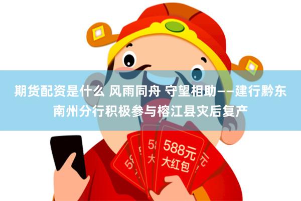 期货配资是什么 风雨同舟 守望相助——建行黔东南州分行积极参与榕江县灾后复产