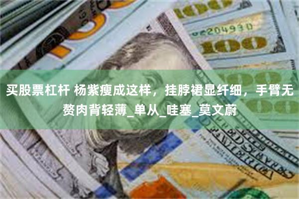 买股票杠杆 杨紫瘦成这样，挂脖裙显纤细，手臂无赘肉背轻薄_单从_哇塞_莫文蔚