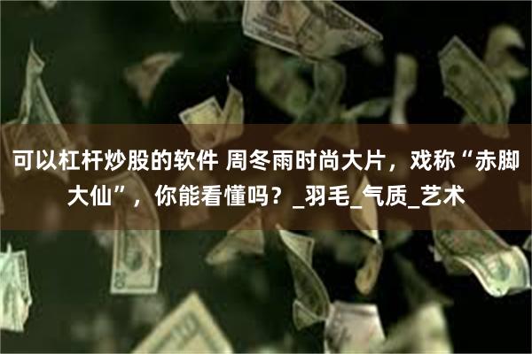 可以杠杆炒股的软件 周冬雨时尚大片，戏称“赤脚大仙”，你能看懂吗？_羽毛_气质_艺术