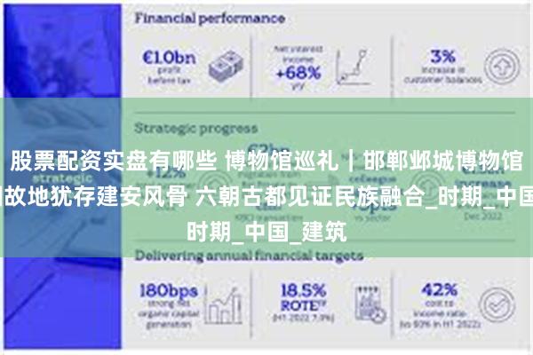 股票配资实盘有哪些 博物馆巡礼｜邯郸邺城博物馆：三国故地犹存建安风骨 六朝古都见证民族融合_时期_中国_建筑