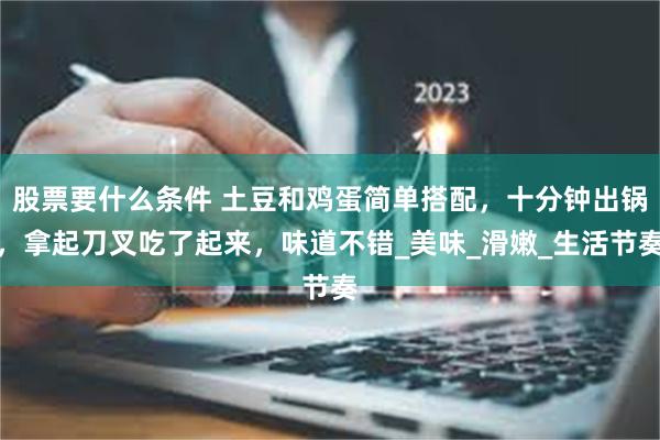 股票要什么条件 土豆和鸡蛋简单搭配，十分钟出锅，拿起刀叉吃了起来，味道不错_美味_滑嫩_生活节奏