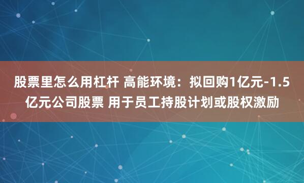 股票里怎么用杠杆 高能环境：拟回购1亿元-1.5亿元公司股票 用于员工持股计划或股权激励