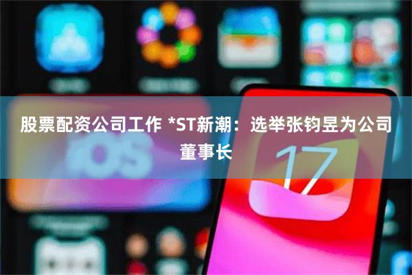 股票配资公司工作 *ST新潮：选举张钧昱为公司董事长