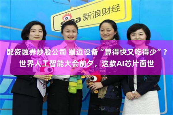 配资融券炒股公司 端边设备“算得快又吃得少”？世界人工智能大会前夕，这款AI芯片面世