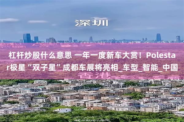 杠杆炒股什么意思 一年一度新车大赏！Polestar极星“双子星”成都车展将亮相_车型_智能_中国