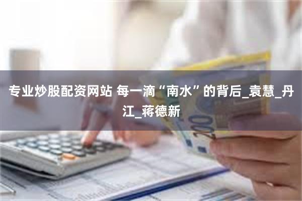 专业炒股配资网站 每一滴“南水”的背后_袁慧_丹江_蒋德新