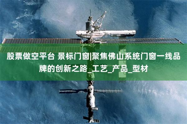 股票做空平台 景标门窗|聚焦佛山系统门窗一线品牌的创新之路_工艺_产品_型材