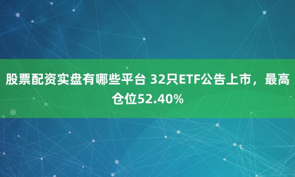 股票配资实盘有哪些平台 32只ETF公告上市，最高仓位52.40%