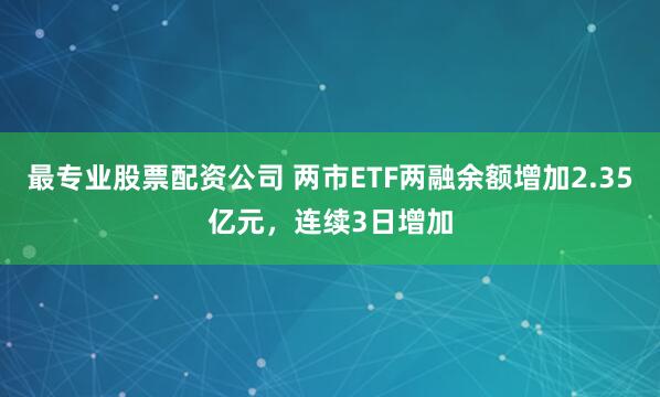 最专业股票配资公司 两市ETF两融余额增加2.35亿元，连续3日增加