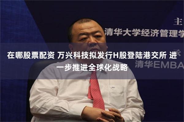 在哪股票配资 万兴科技拟发行H股登陆港交所 进一步推进全球化战略