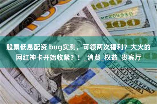 股票低息配资 bug实测，可领两次福利？大火的网红神卡开始收紧？！_消费_权益_贵宾厅