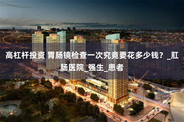 高杠杆投资 胃肠镜检查一次究竟要花多少钱？_肛肠医院_强生_患者