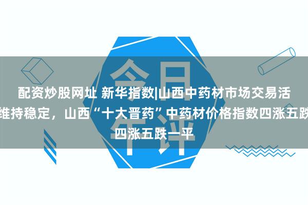 配资炒股网址 新华指数|山西中药材市场交易活跃度维持稳定，山西“十大晋药”中药材价格指数四涨五跌一平
