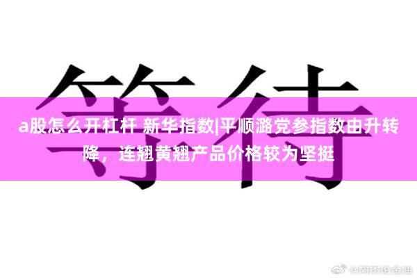 a股怎么开杠杆 新华指数|平顺潞党参指数由升转降，连翘黄翘产品价格较为坚挺