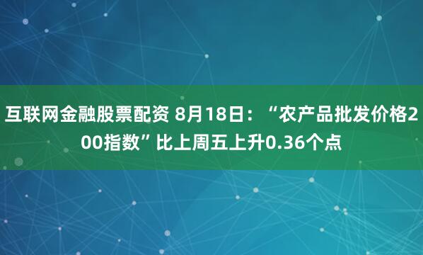 互联网金融股票配资 8月18日：“农产品批发价格200指数”比上周五上升0.36个点