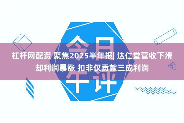 杠杆网配资 聚焦2025半年报| 达仁堂营收下滑却利润暴涨 扣非仅贡献三成利润