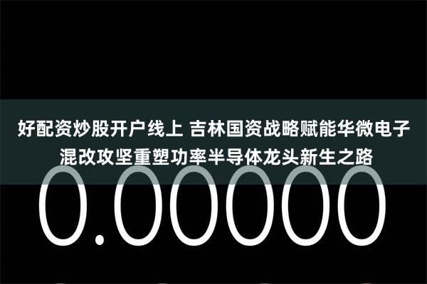 好配资炒股开户线上 吉林国资战略赋能华微电子 混改攻坚重塑功率半导体龙头新生之路