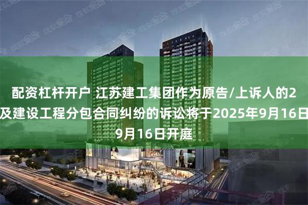 配资杠杆开户 江苏建工集团作为原告/上诉人的2起涉及建设工程分包合同纠纷的诉讼将于2025年9月16日开庭