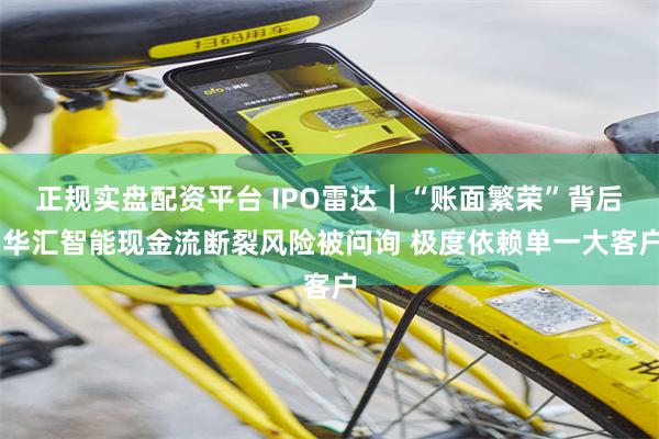 正规实盘配资平台 IPO雷达｜“账面繁荣”背后 华汇智能现金流断裂风险被问询 极度依赖单一大客户