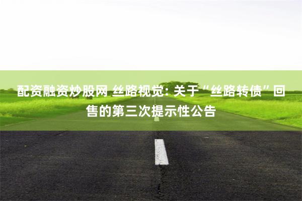 配资融资炒股网 丝路视觉: 关于“丝路转债”回售的第三次提示性公告