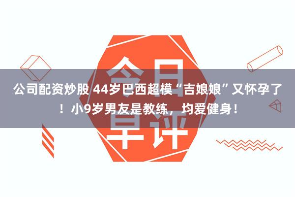 公司配资炒股 44岁巴西超模“吉娘娘”又怀孕了！小9岁男友是教练，均爱健身！
