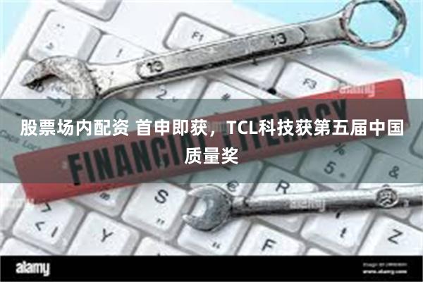 股票场内配资 首申即获，TCL科技获第五届中国质量奖