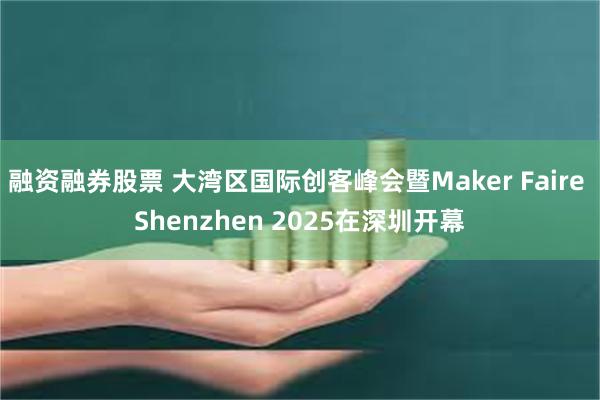 融资融券股票 大湾区国际创客峰会暨Maker Faire Shenzhen 2025在深圳开幕