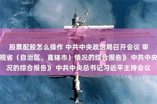 股票配股怎么操作 中共中央政治局召开会议 审议《关于二十届中央巡视省(自治区、直辖市)情况的综合报告》 中共中央总书记习近平主持会议