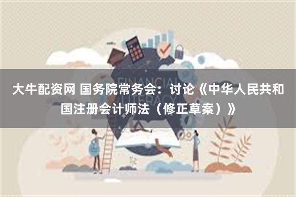 大牛配资网 国务院常务会：讨论《中华人民共和国注册会计师法（修正草案）》