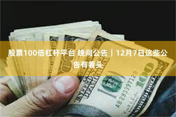 股票100倍杠杆平台 晚间公告｜12月7日这些公告有看头