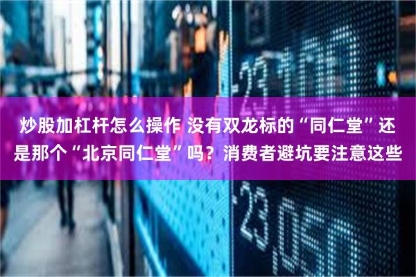 炒股加杠杆怎么操作 没有双龙标的“同仁堂”还是那个“北京同仁堂”吗？消费者避坑要注意这些