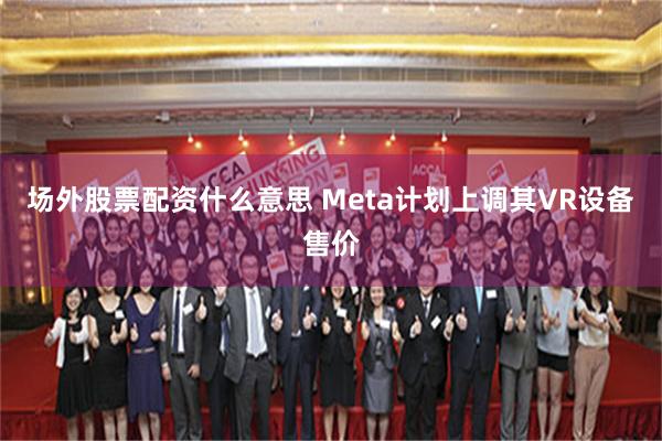 场外股票配资什么意思 Meta计划上调其VR设备售价