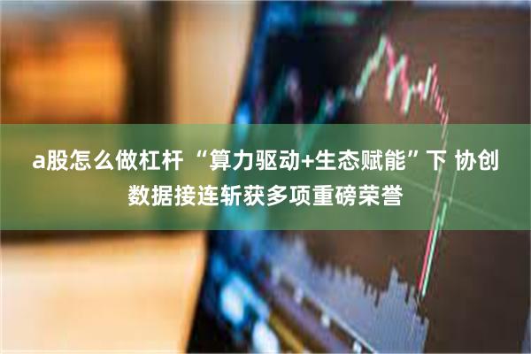 a股怎么做杠杆 “算力驱动+生态赋能”下 协创数据接连斩获多项重磅荣誉